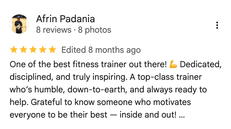 Google review from Afrin Padania: One of the best fitness trainer out there! Dedicated, disciplined, and truly inspiring. A top-class trainer who's humble, down-to-earth, and always ready to help. Grateful to know someone who motivates everyone to be their best — inside and out!