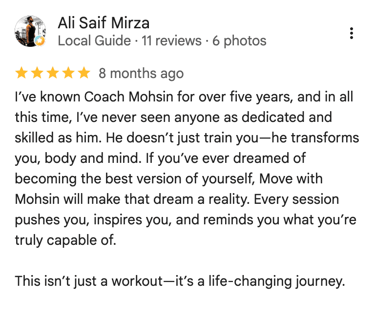 Google review from Ali Saif Mirza: I've known Coach Mohsin for over five years, and in all this time, I've never seen anyone as dedicated and skilled as him. He doesn't just train you—he transforms you, body and mind. If you've ever dreamed of becoming the best version of yourself, Move with Mohsin will make that dream a reality. Every session pushes you, inspires you, and reminds you what you're truly capable of. This isn't just a workout—it's a life-changing journey.