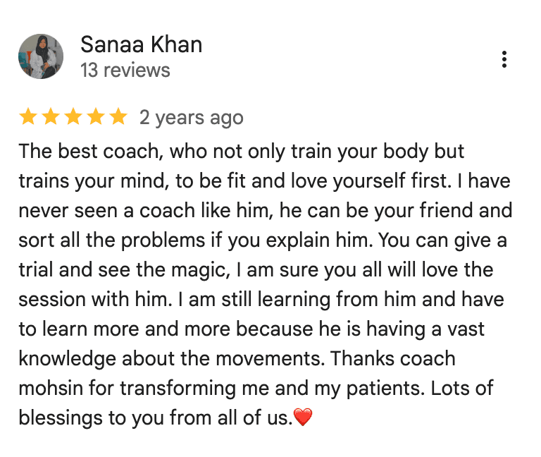 Google review from Sanaa Khan: The best coach, who not only train your body but trains your mind, to be fit and love yourself first. I have never seen a coach like him, he can be your friend and sort all the problems if you explain him. You can give a trial and see the magic, I am sure you all will love the session with him. I am still learning from him and have to learn more and more because he is having a vast knowledge about the movements. Thanks coach mohsin for transforming me and my patients. Lots of blessings to you from all of us.
